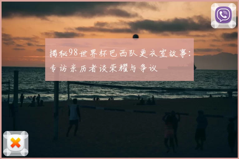 揭秘98世界杯巴西队更衣室故事:专访亲历者谈荣耀与争议
