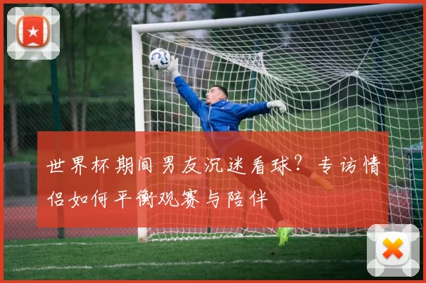 世界杯期间男友沉迷看球?专访情侣如何平衡观赛与陪伴