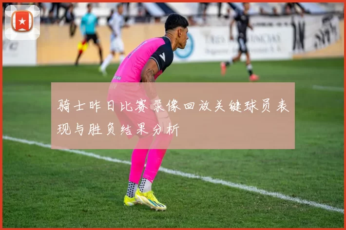 骑士昨日比赛录像回放关键球员表现与胜负结果分析