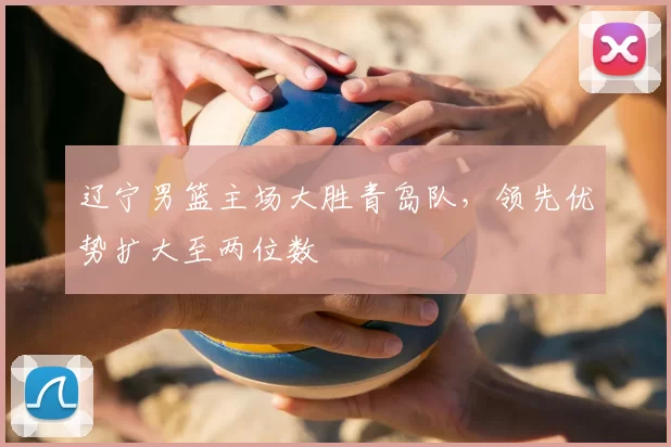 辽宁男篮主场大胜青岛队,领先优势扩大至两位数