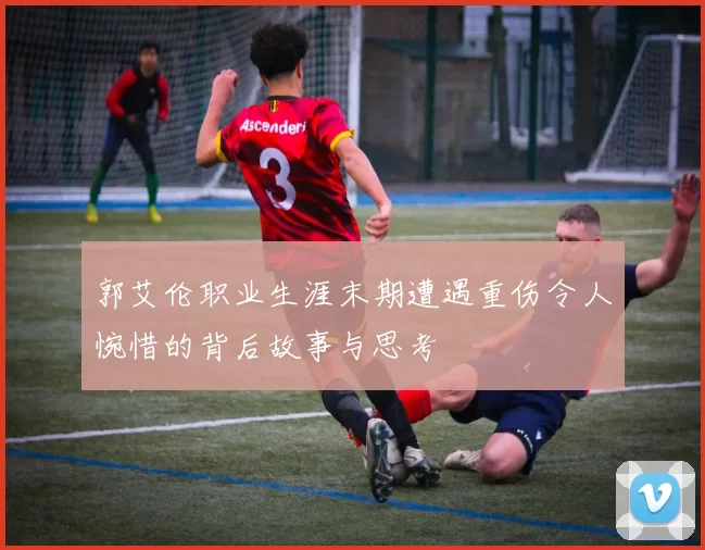 郭艾伦职业生涯末期遭遇重伤令人惋惜的背后故事与思考