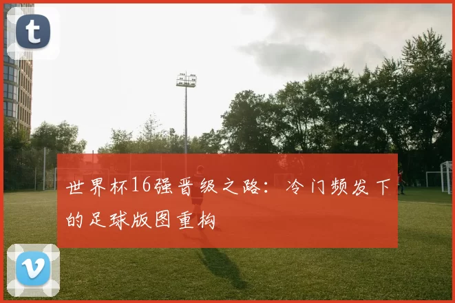 世界杯16强晋级之路：冷门频发下的足球版图重构