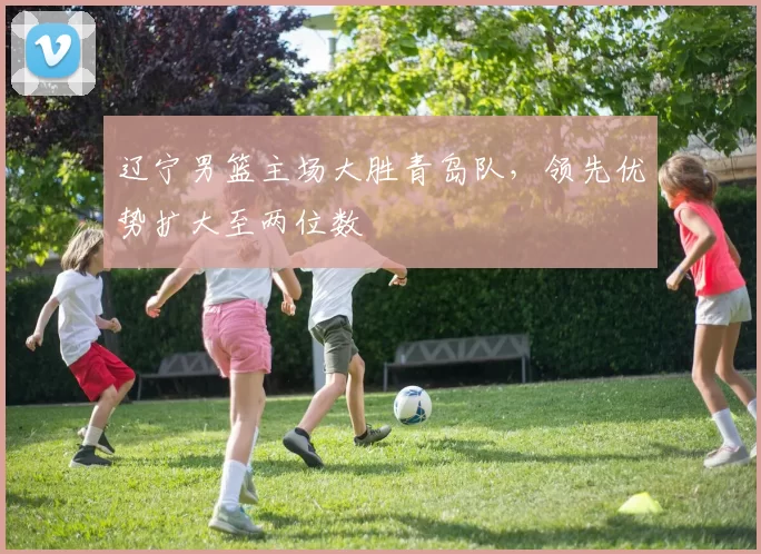 辽宁男篮主场大胜青岛队,领先优势扩大至两位数