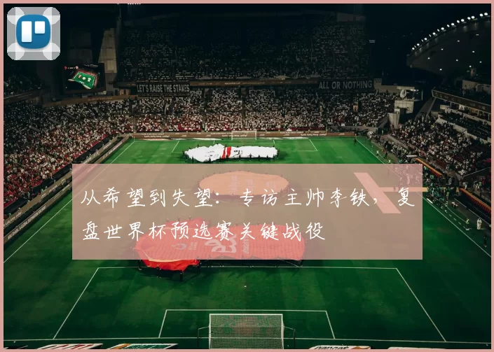 从希望到失望:专访主帅李铁,复盘世界杯预选赛关键战役