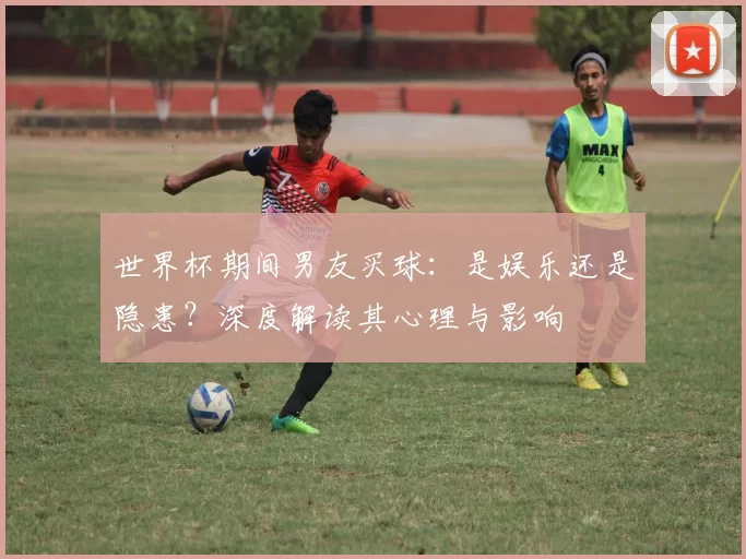 世界杯期间男友买球:是娱乐还是隐患?深度解读其心理与影响