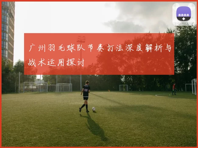 广州羽毛球队节奏打法深度解析与战术运用探讨
