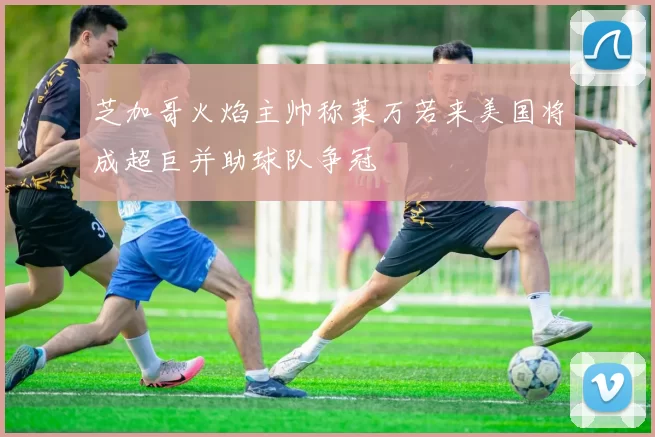 芝加哥火焰主帅称莱万若来美国将成超巨并助球队争冠