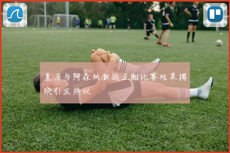皇马与阿森纳激战正酣比赛结果揭晓引发热议