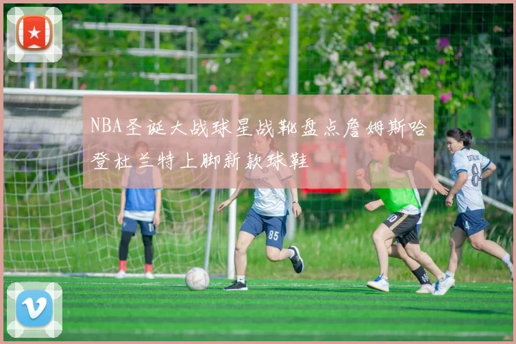 NBA圣诞大战球星战靴盘点詹姆斯哈登杜兰特上脚新款球鞋