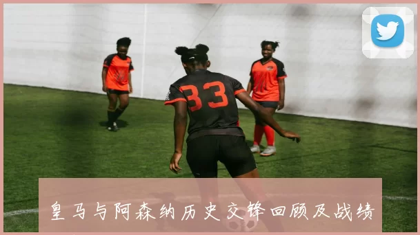 皇马与阿森纳历史交锋回顾及战绩分析