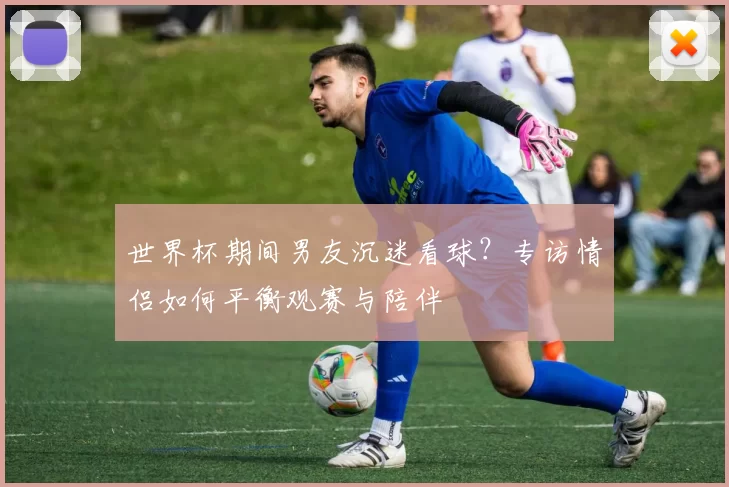 世界杯期间男友沉迷看球?专访情侣如何平衡观赛与陪伴