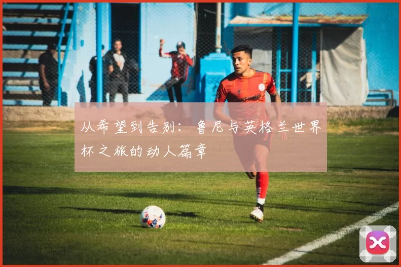 从希望到告别：鲁尼与英格兰世界杯之旅的动人篇章