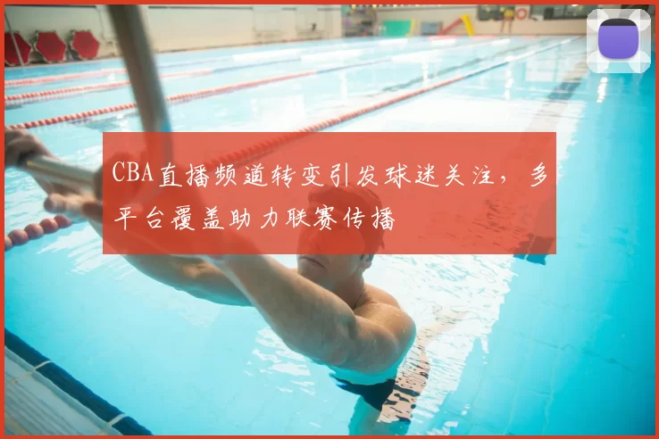 CBA直播频道转变引发球迷关注，多平台覆盖助力联赛传播