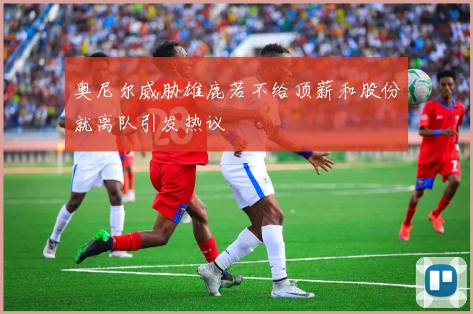 奥尼尔威胁雄鹿若不给顶薪和股份就离队引发热议