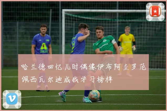 哈兰德回忆儿时偶像伊布阿圭罗范佩西瓦尔迪成我学习榜样