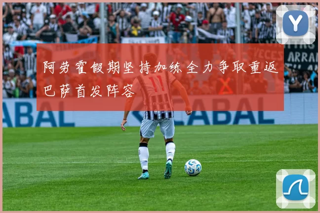 阿劳霍假期坚持加练全力争取重返巴萨首发阵容