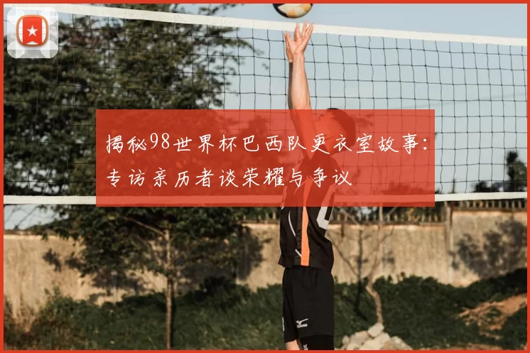 揭秘98世界杯巴西队更衣室故事:专访亲历者谈荣耀与争议