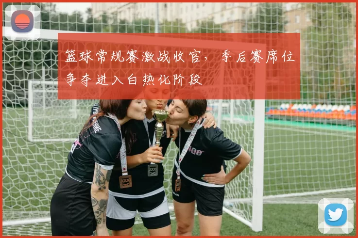 篮球常规赛激战收官,季后赛席位争夺进入白热化阶段