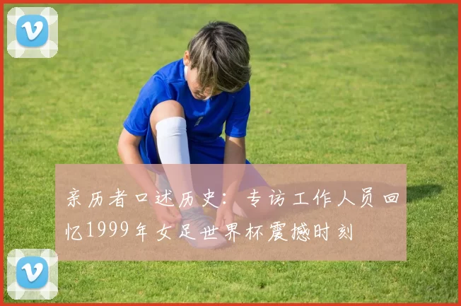 亲历者口述历史:专访工作人员回忆1999年女足世界杯震撼时刻