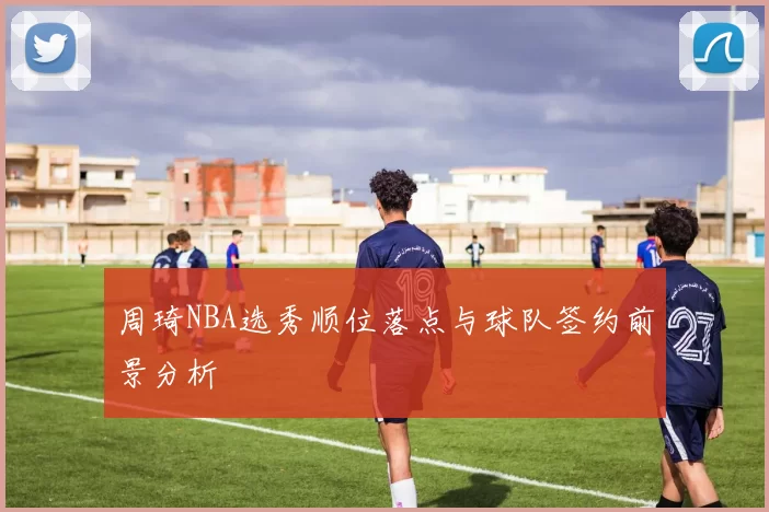 周琦NBA选秀顺位落点与球队签约前景分析
