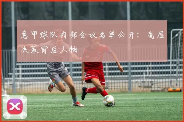 意甲球队内部会议名单公开：高层决策背后人物