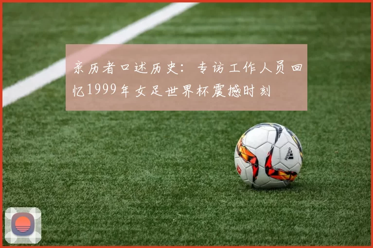 亲历者口述历史:专访工作人员回忆1999年女足世界杯震撼时刻