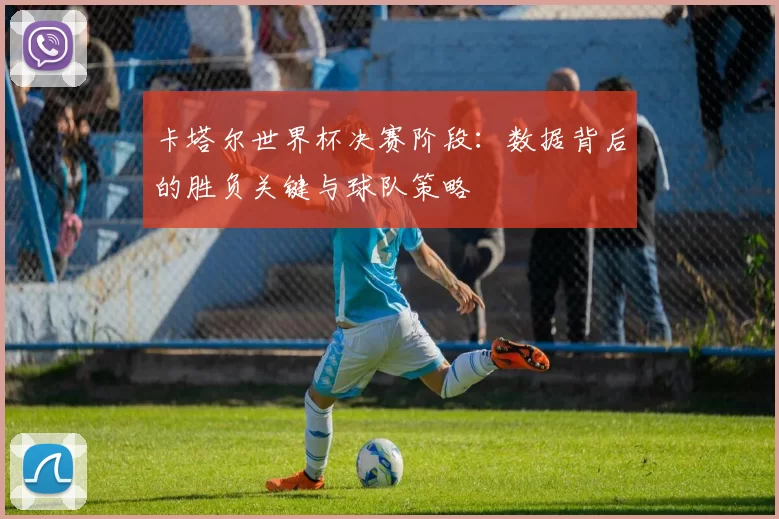 卡塔尔世界杯决赛阶段：数据背后的胜负关键与球队策略
