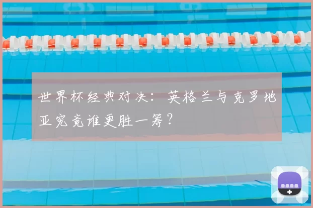 世界杯经典对决:英格兰与克罗地亚究竟谁更胜一筹?