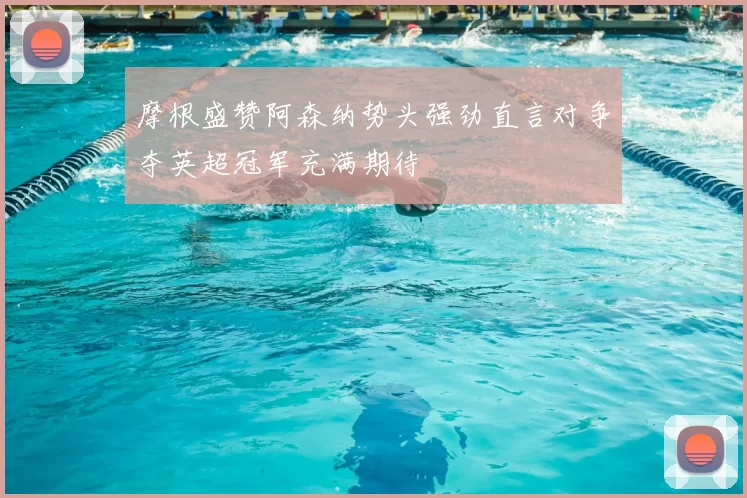 摩根盛赞阿森纳势头强劲直言对争夺英超冠军充满期待