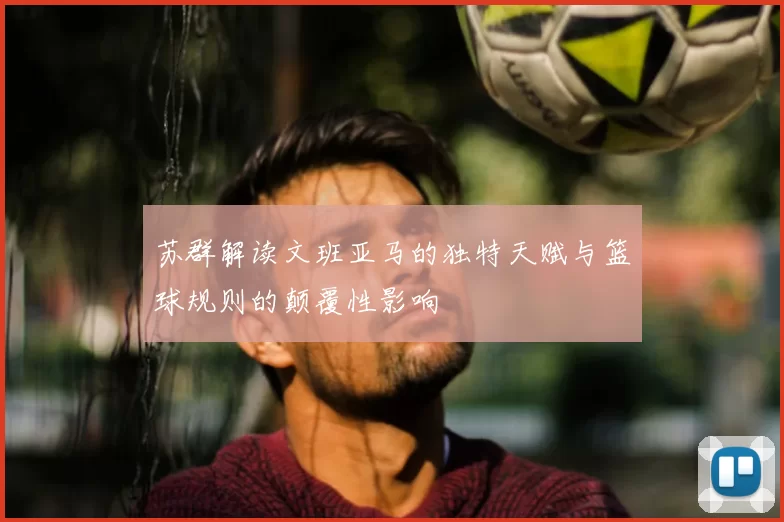 苏群解读文班亚马的独特天赋与篮球规则的颠覆性影响