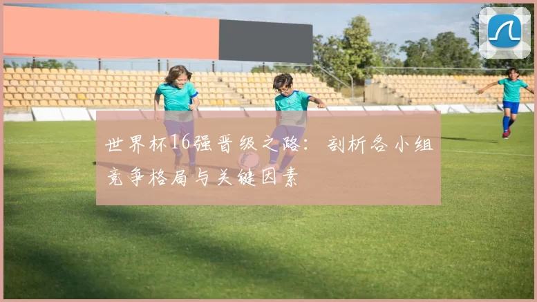 世界杯16强晋级之路:剖析各小组竞争格局与关键因素