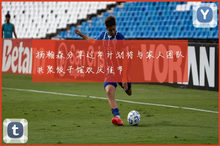 杨瀚森分享过年计划将与家人团队共聚饺子馆欢庆佳节