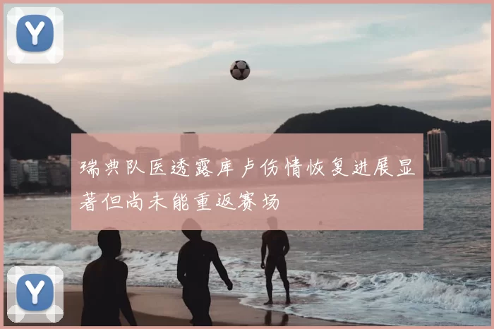 瑞典队医透露库卢伤情恢复进展显著但尚未能重返赛场