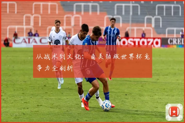 从战术到文化:南美劲旅世界杯竞争力全剖析