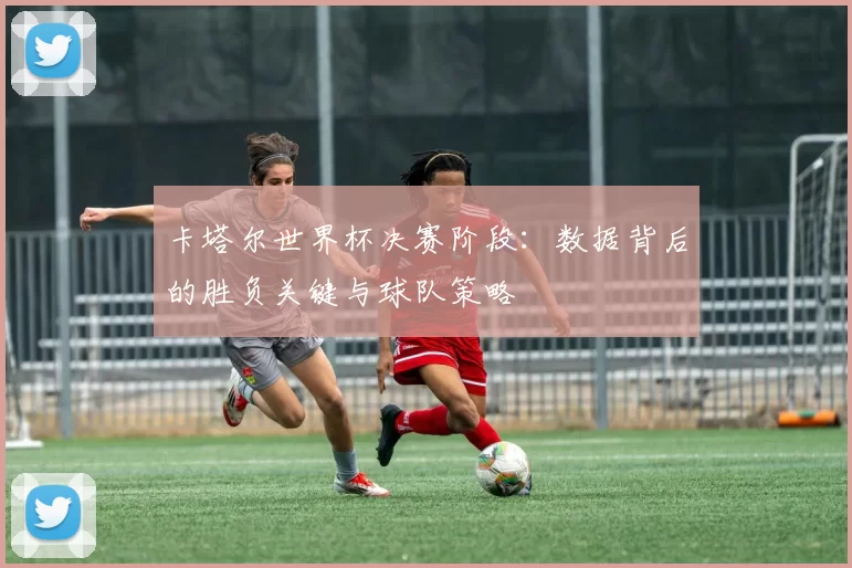 卡塔尔世界杯决赛阶段：数据背后的胜负关键与球队策略