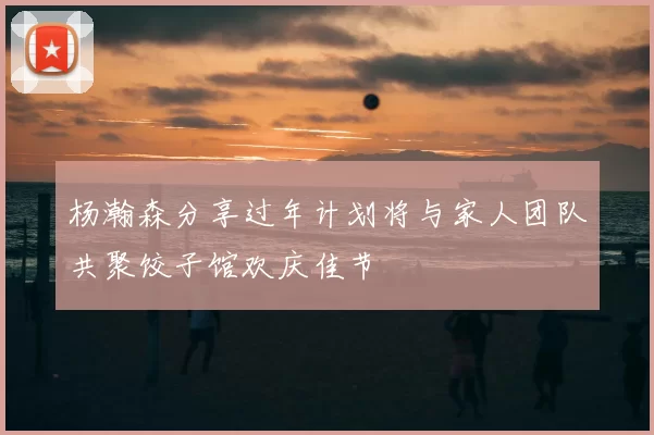 杨瀚森分享过年计划将与家人团队共聚饺子馆欢庆佳节