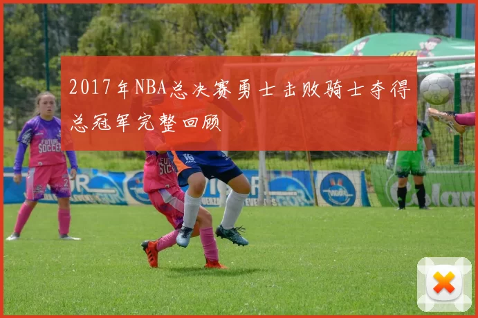 2017年NBA总决赛勇士击败骑士夺得总冠军完整回顾