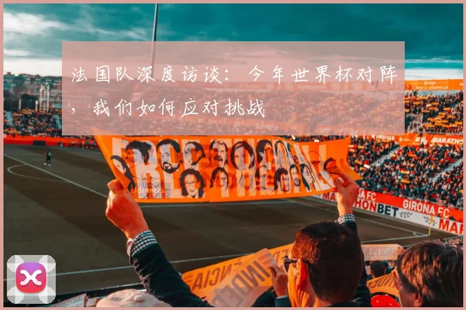 法国队深度访谈:今年世界杯对阵,我们如何应对挑战