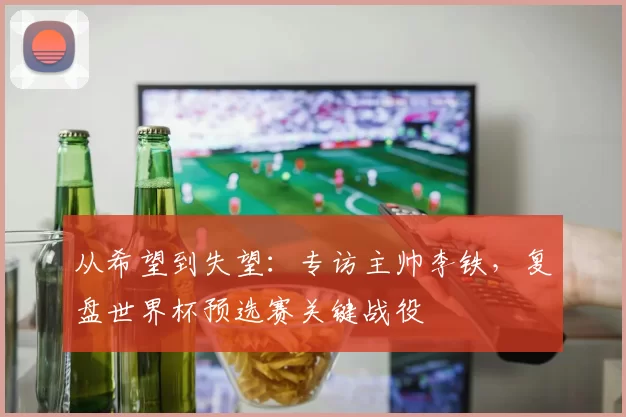 从希望到失望：专访主帅李铁，复盘世界杯预选赛关键战役
