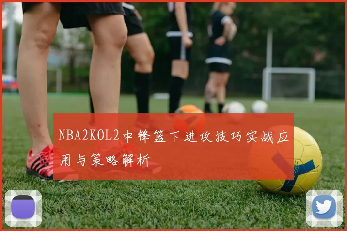 NBA2KOL2中锋篮下进攻技巧实战应用与策略解析