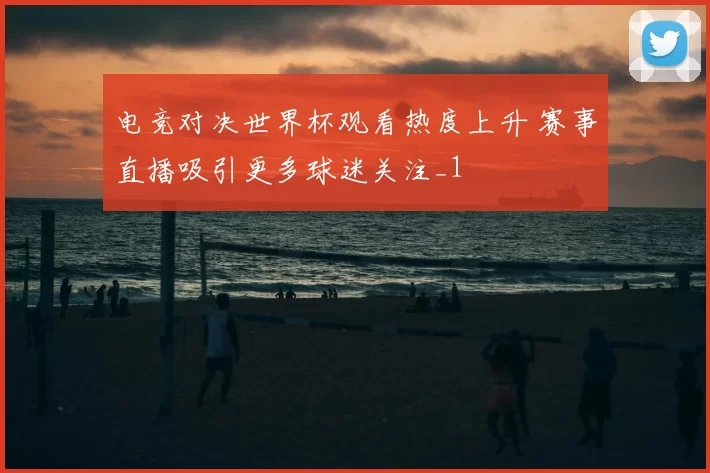 电竞对决世界杯观看热度上升 赛事直播吸引更多球迷关注_1