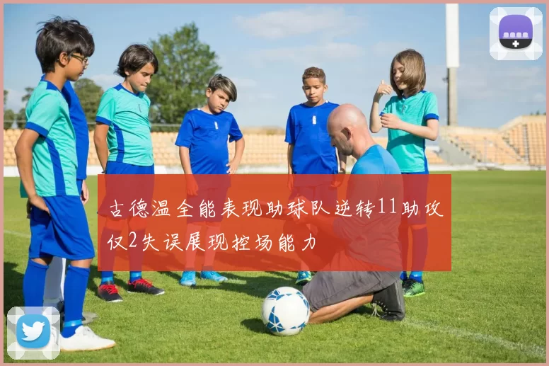 古德温全能表现助球队逆转11助攻仅2失误展现控场能力