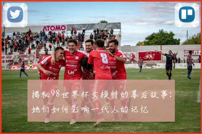 揭秘98世界杯女模特的幕后故事：她们如何影响一代人的记忆