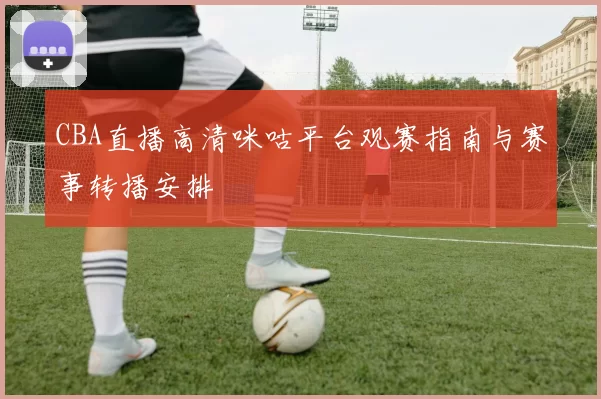 CBA直播高清咪咕平台观赛指南与赛事转播安排