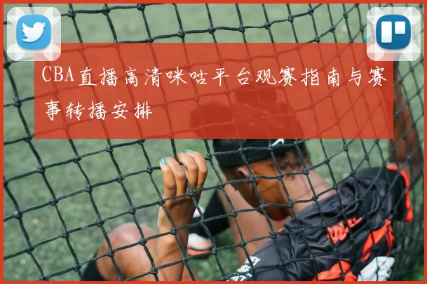 CBA直播高清咪咕平台观赛指南与赛事转播安排