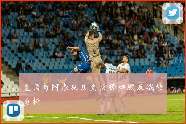 皇马与阿森纳历史交锋回顾及战绩分析