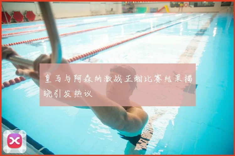 皇马与阿森纳激战正酣比赛结果揭晓引发热议
