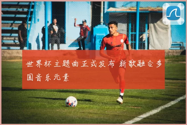 世界杯主题曲正式发布 新歌融合多国音乐元素