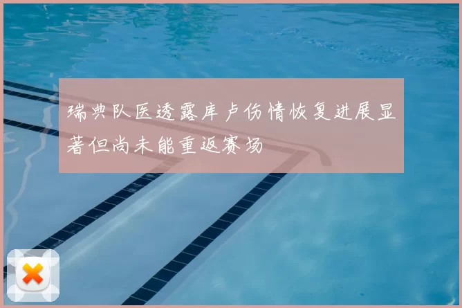 瑞典队医透露库卢伤情恢复进展显著但尚未能重返赛场