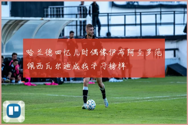 哈兰德回忆儿时偶像伊布阿圭罗范佩西瓦尔迪成我学习榜样